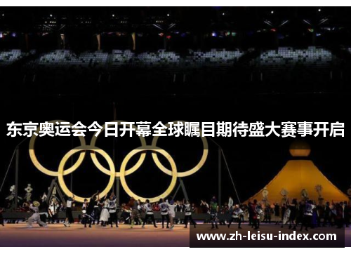 东京奥运会今日开幕全球瞩目期待盛大赛事开启